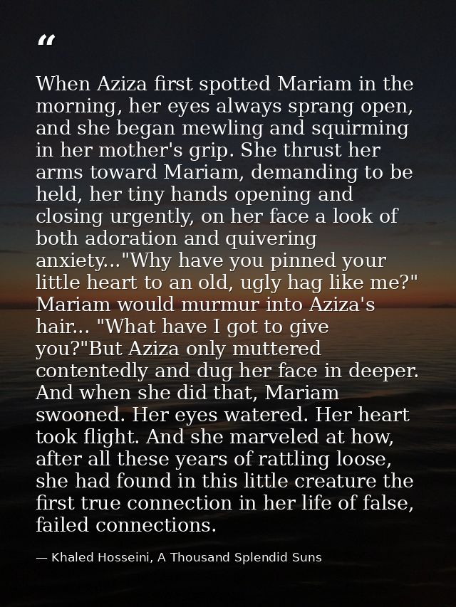 When Aziza first spotted Mariam in the morning, her eyes always sprang open, and she began mewling and squirming in her  — Khaled Hosseini, A Thousand Splendid Suns