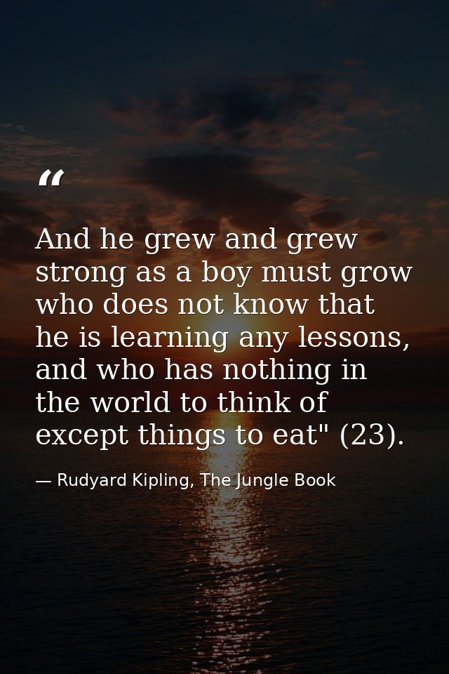 And he grew and grew strong as a boy must grow who does not know that he is learning any lessons, and who has nothing in — Rudyard Kipling, The Jungle Book