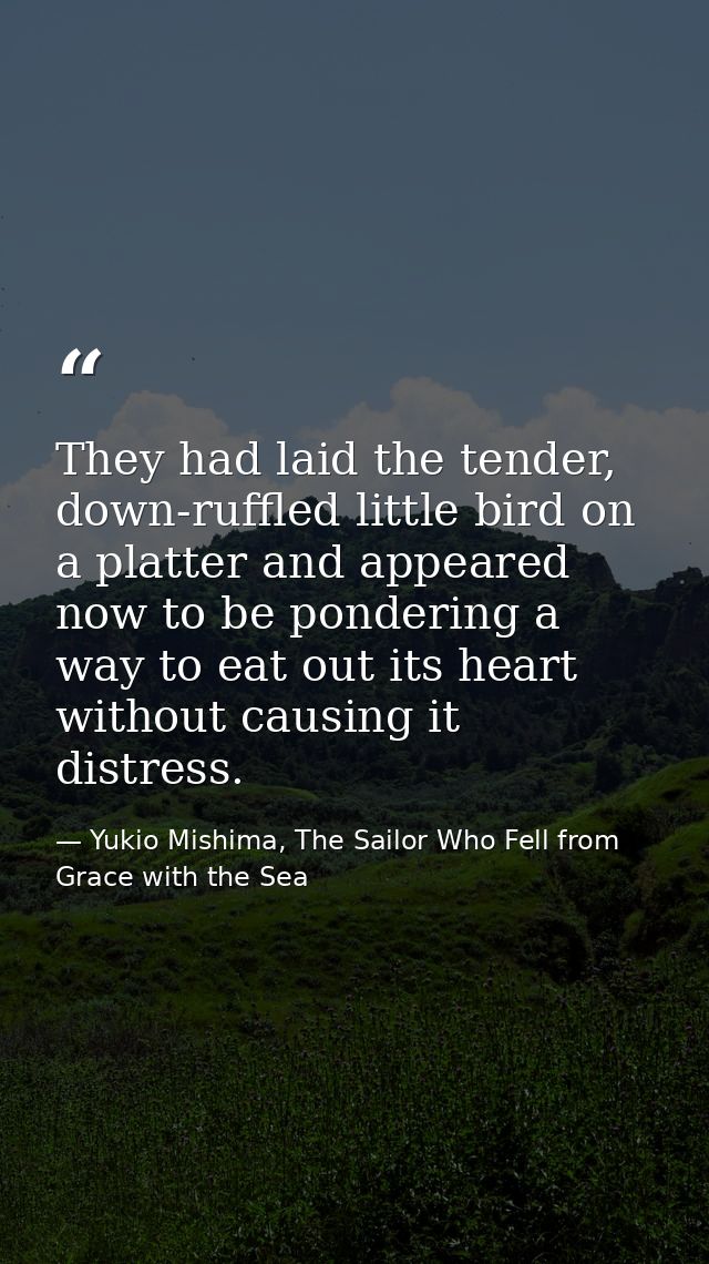 They had laid the tender, down-ruffled little bird on a platter and appeared now to be pondering a way to eat out its he — Yukio Mishima, The Sailor Who Fell from Grace with the Sea