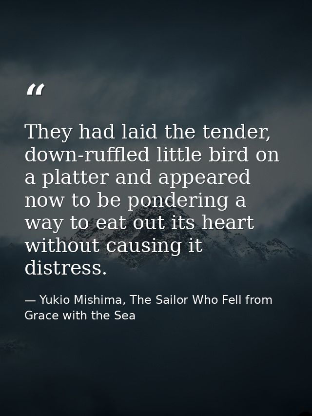 They had laid the tender, down-ruffled little bird on a platter and appeared now to be pondering a way to eat out its he — Yukio Mishima, The Sailor Who Fell from Grace with the Sea