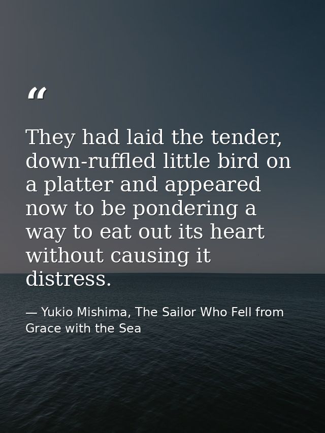 They had laid the tender, down-ruffled little bird on a platter and appeared now to be pondering a way to eat out its he — Yukio Mishima, The Sailor Who Fell from Grace with the Sea