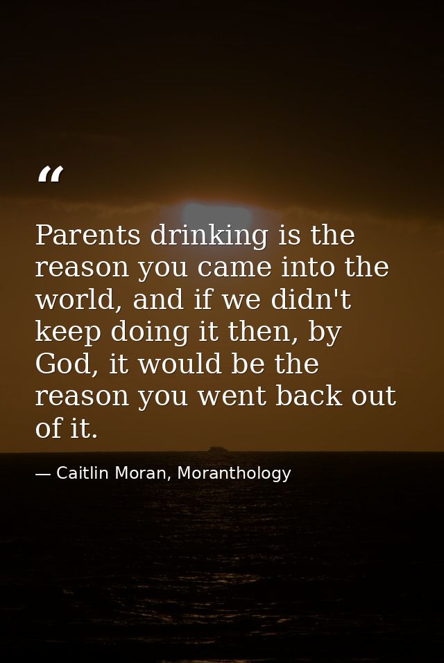 Parents drinking is the reason you came into the world, and if we didn't keep doing it then, by God, it would be the rea — Caitlin Moran, Moranthology