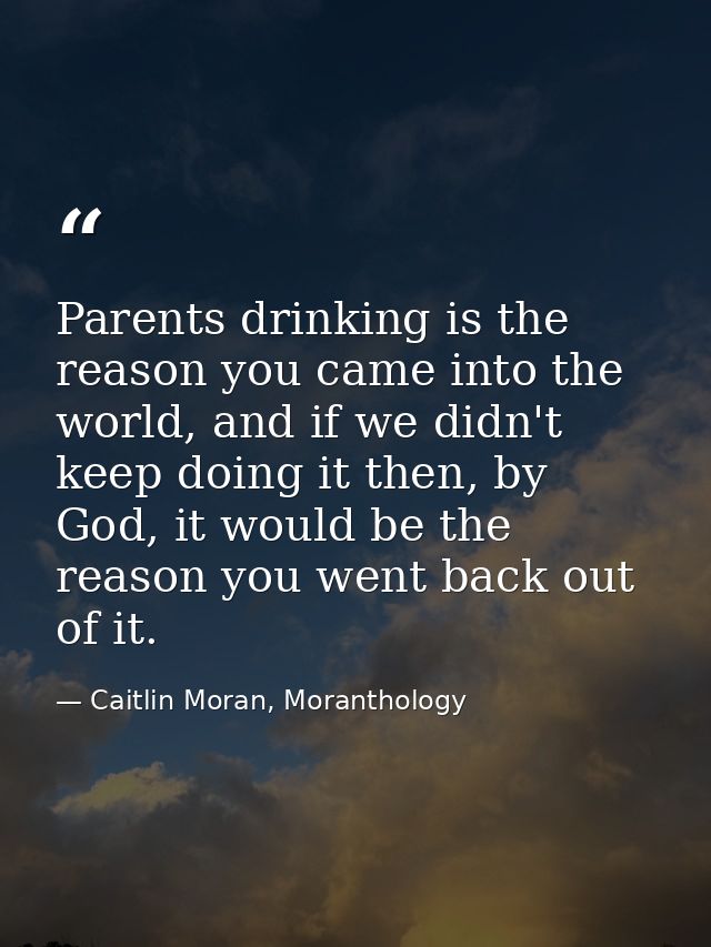 Parents drinking is the reason you came into the world, and if we didn't keep doing it then, by God, it would be the rea — Caitlin Moran, Moranthology