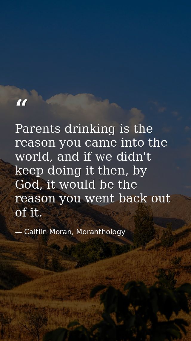 Parents drinking is the reason you came into the world, and if we didn't keep doing it then, by God, it would be the rea — Caitlin Moran, Moranthology