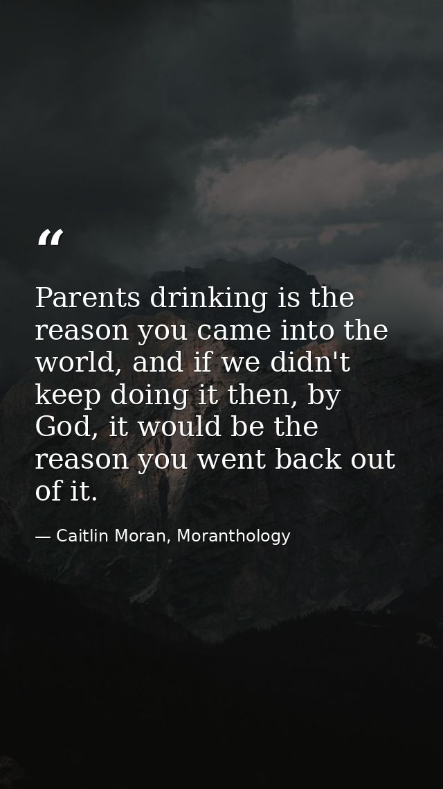 Parents drinking is the reason you came into the world, and if we didn't keep doing it then, by God, it would be the rea — Caitlin Moran, Moranthology