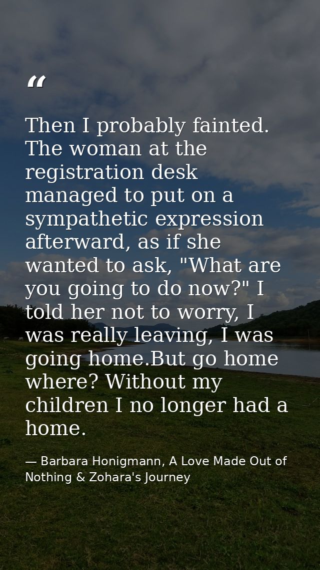Then I probably fainted. The woman at the registration desk managed to put on a sympathetic expression afterward, as if  — Barbara Honigmann, A Love Made Out of Nothing & Zohara's Journey