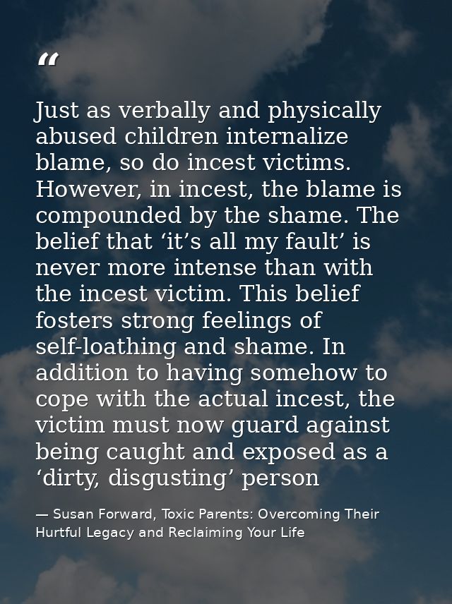 Just as verbally and physically abused children internalize blame, so do incest victims. However, in incest, the blame i — Susan Forward, Toxic Parents: Overcoming Their Hurtful Legacy and Reclaiming Your Life