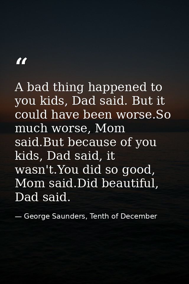 A bad thing happened to you kids, Dad said. But it could have been worse.So much worse, Mom said.But because of you kids — George Saunders, Tenth of December