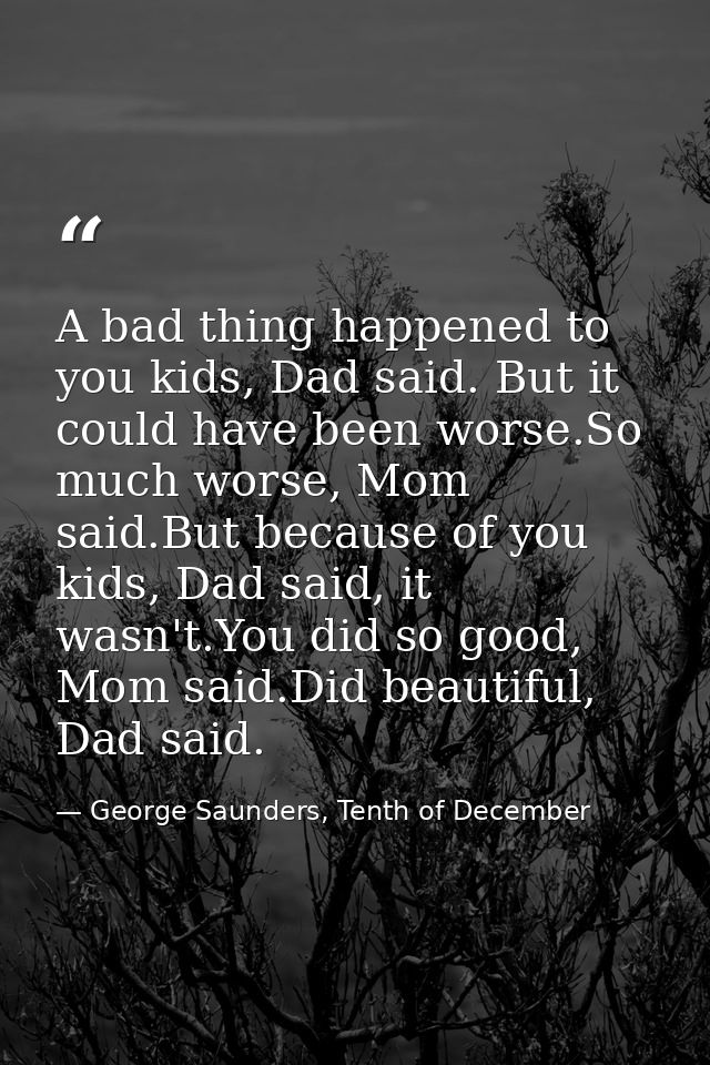 A bad thing happened to you kids, Dad said. But it could have been worse.So much worse, Mom said.But because of you kids — George Saunders, Tenth of December