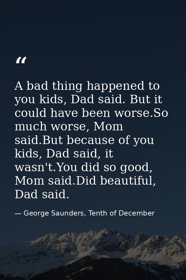 A bad thing happened to you kids, Dad said. But it could have been worse.So much worse, Mom said.But because of you kids — George Saunders, Tenth of December