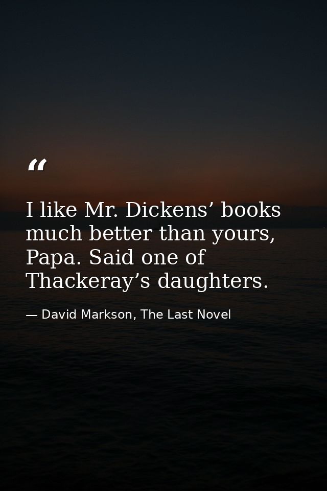 I like Mr. Dickens’ books much better than yours, Papa. Said one of Thackeray’s daughters. — David Markson, The Last Novel