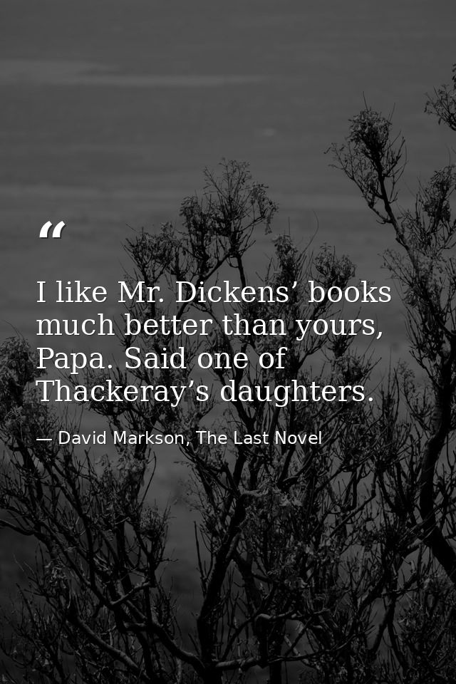 I like Mr. Dickens’ books much better than yours, Papa. Said one of Thackeray’s daughters. — David Markson, The Last Novel