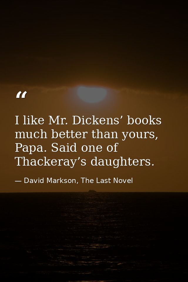 I like Mr. Dickens’ books much better than yours, Papa. Said one of Thackeray’s daughters. — David Markson, The Last Novel