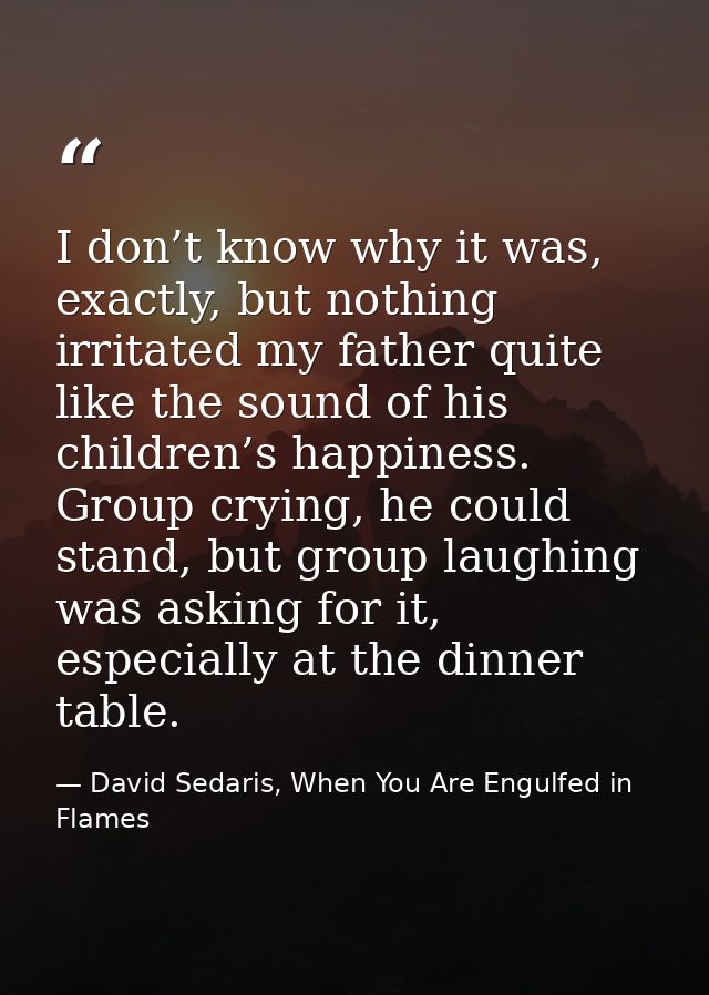 I don’t know why it was, exactly, but nothing irritated my father quite like the sound of his children’s happiness. Grou — David Sedaris, When You Are Engulfed in Flames