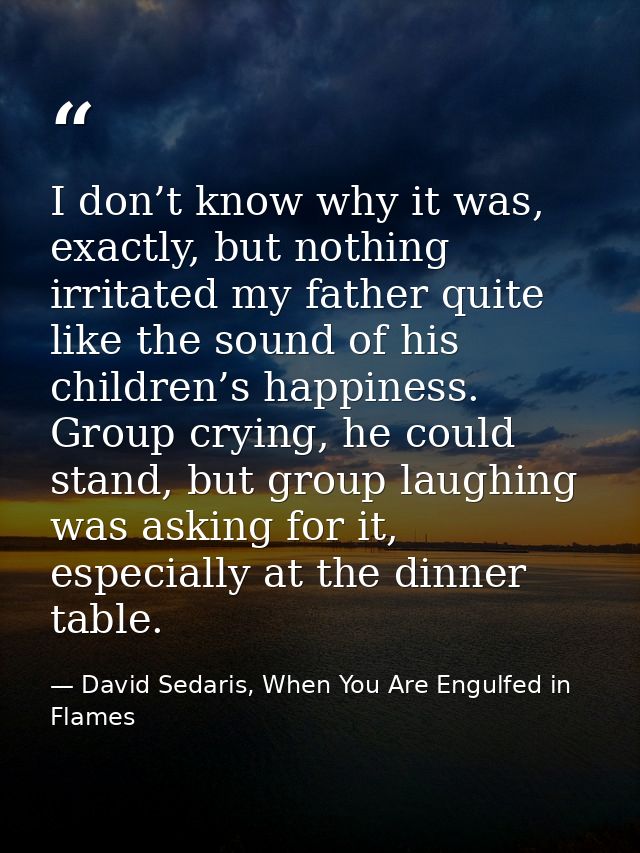 I don’t know why it was, exactly, but nothing irritated my father quite like the sound of his children’s happiness. Grou — David Sedaris, When You Are Engulfed in Flames