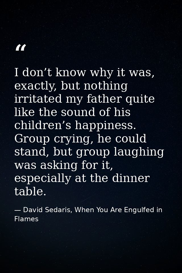 I don’t know why it was, exactly, but nothing irritated my father quite like the sound of his children’s happiness. Grou — David Sedaris, When You Are Engulfed in Flames