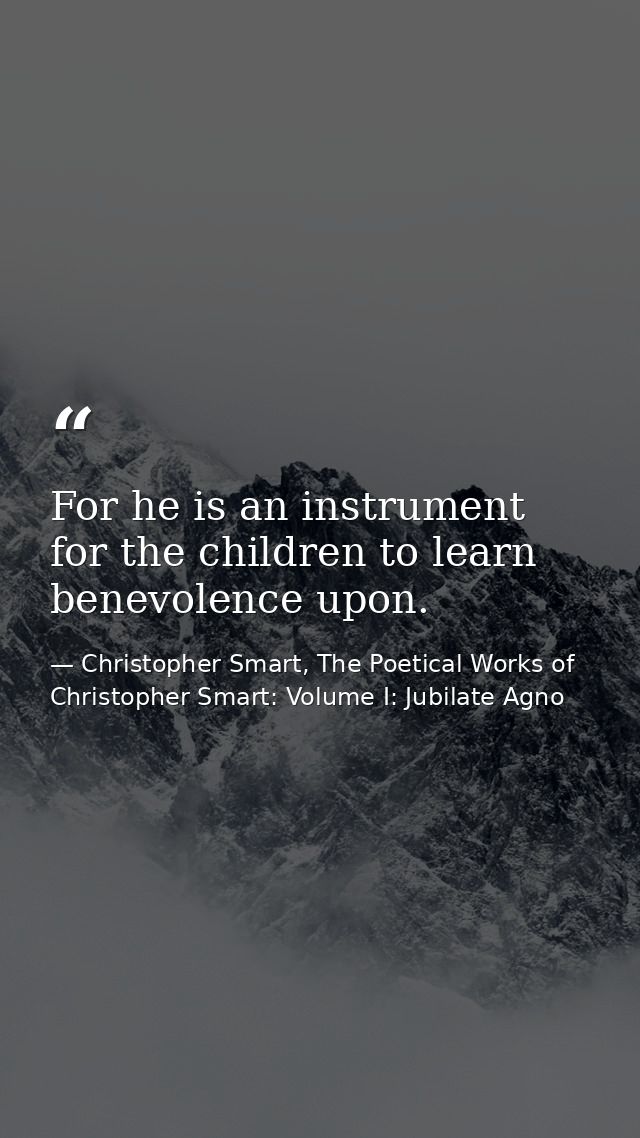 For he is an instrument for the children to learn benevolence upon. — Christopher Smart, The Poetical Works of Christopher Smart: Volume I: Jubilate Agno