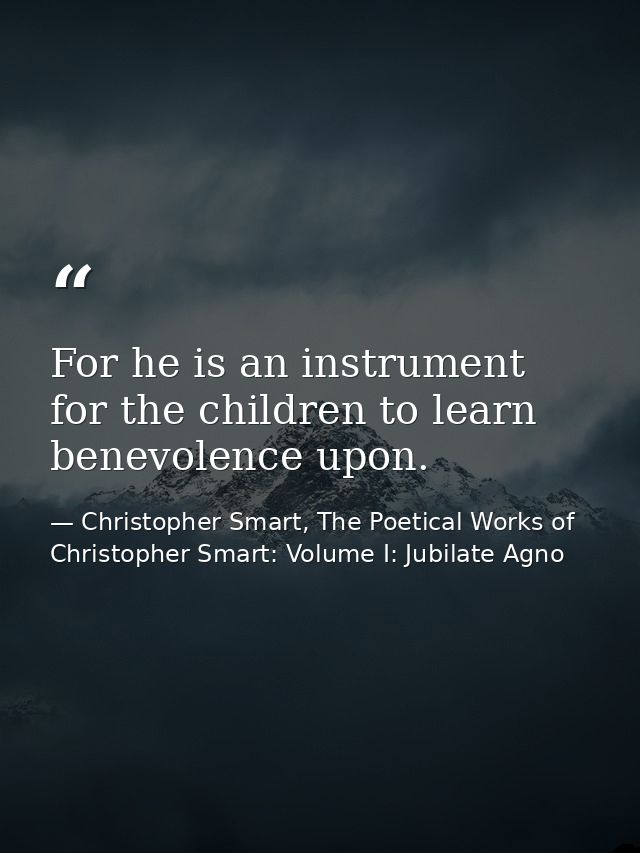 For he is an instrument for the children to learn benevolence upon. — Christopher Smart, The Poetical Works of Christopher Smart: Volume I: Jubilate Agno
