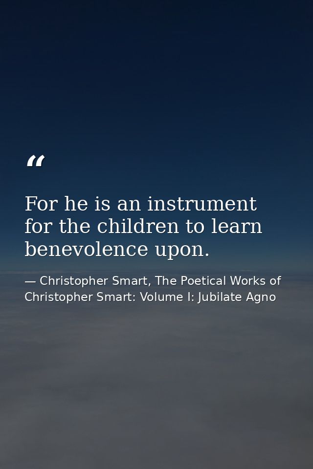 For he is an instrument for the children to learn benevolence upon. — Christopher Smart, The Poetical Works of Christopher Smart: Volume I: Jubilate Agno