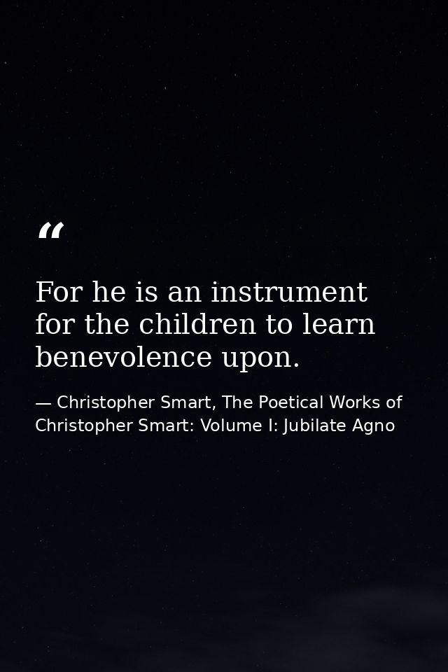 For he is an instrument for the children to learn benevolence upon. — Christopher Smart, The Poetical Works of Christopher Smart: Volume I: Jubilate Agno