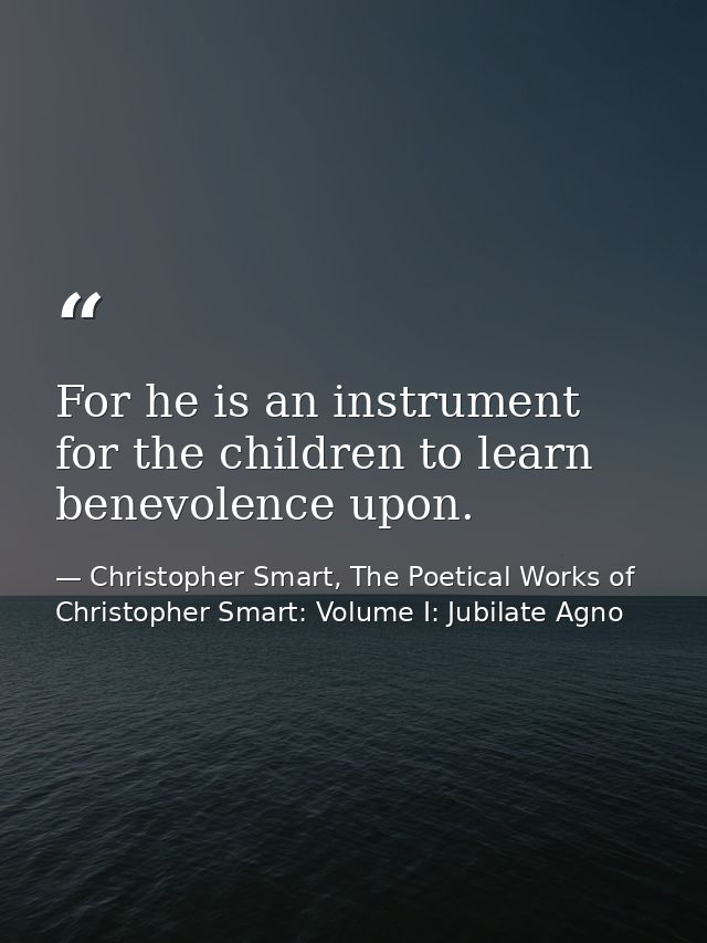 For he is an instrument for the children to learn benevolence upon. — Christopher Smart, The Poetical Works of Christopher Smart: Volume I: Jubilate Agno