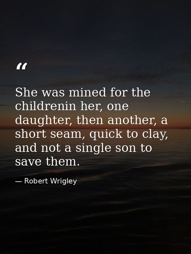 She was mined for the childrenin her, one daughter, then another, a short seam, quick to clay, and not a single son to s — Robert Wrigley