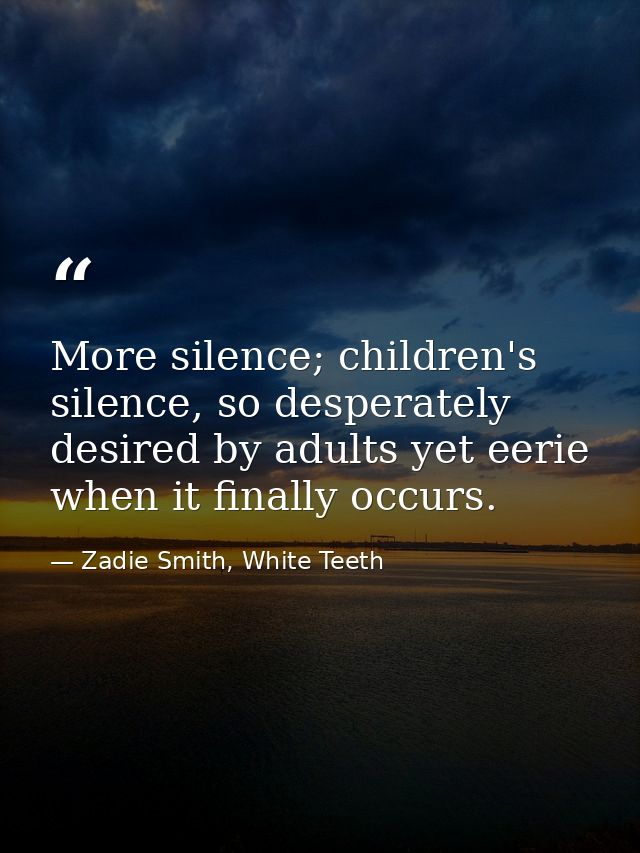 More silence; children's silence, so desperately desired by adults yet eerie when it finally occurs. — Zadie Smith, White Teeth