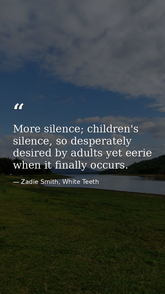 More silence; children's silence, so desperately desired by adults yet eerie when it finally occurs. — Zadie Smith, White Teeth