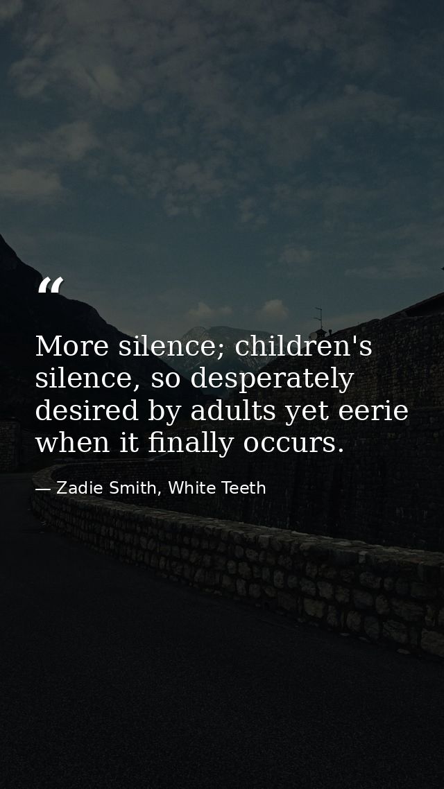 More silence; children's silence, so desperately desired by adults yet eerie when it finally occurs. — Zadie Smith, White Teeth