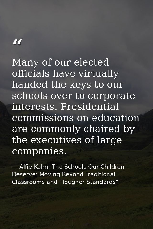Many of our elected officials have virtually handed the keys to our schools over to corporate interests. Presidential co — Alfie Kohn, The Schools Our Children Deserve: Moving Beyond Traditional Classrooms and "Tougher Standards"