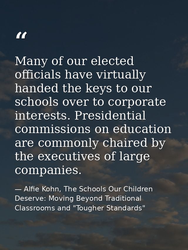 Many of our elected officials have virtually handed the keys to our schools over to corporate interests. Presidential co — Alfie Kohn, The Schools Our Children Deserve: Moving Beyond Traditional Classrooms and "Tougher Standards"