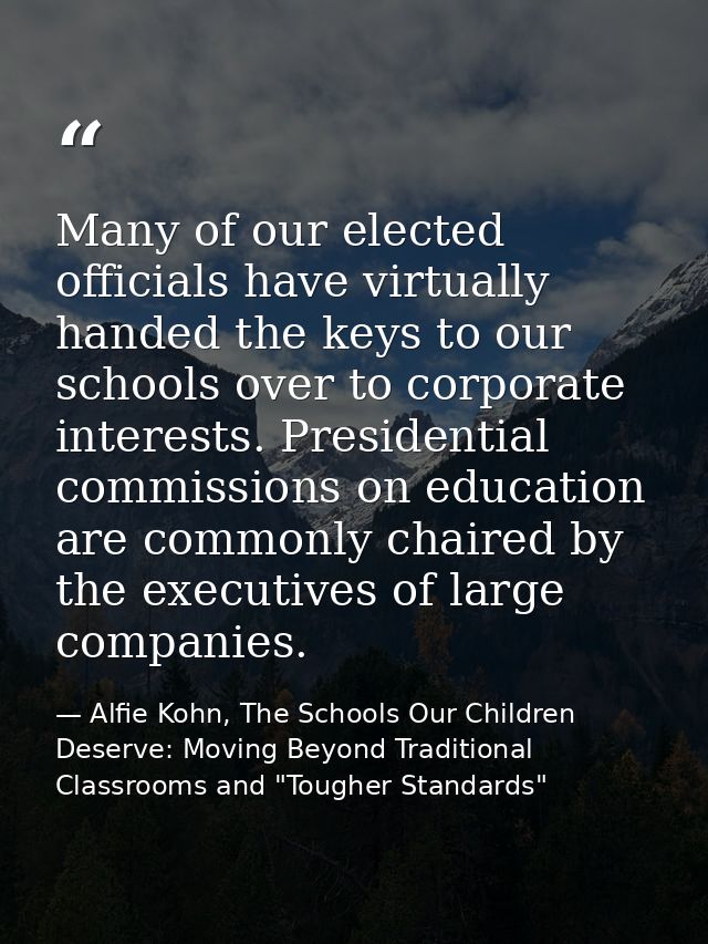 Many of our elected officials have virtually handed the keys to our schools over to corporate interests. Presidential co — Alfie Kohn, The Schools Our Children Deserve: Moving Beyond Traditional Classrooms and "Tougher Standards"