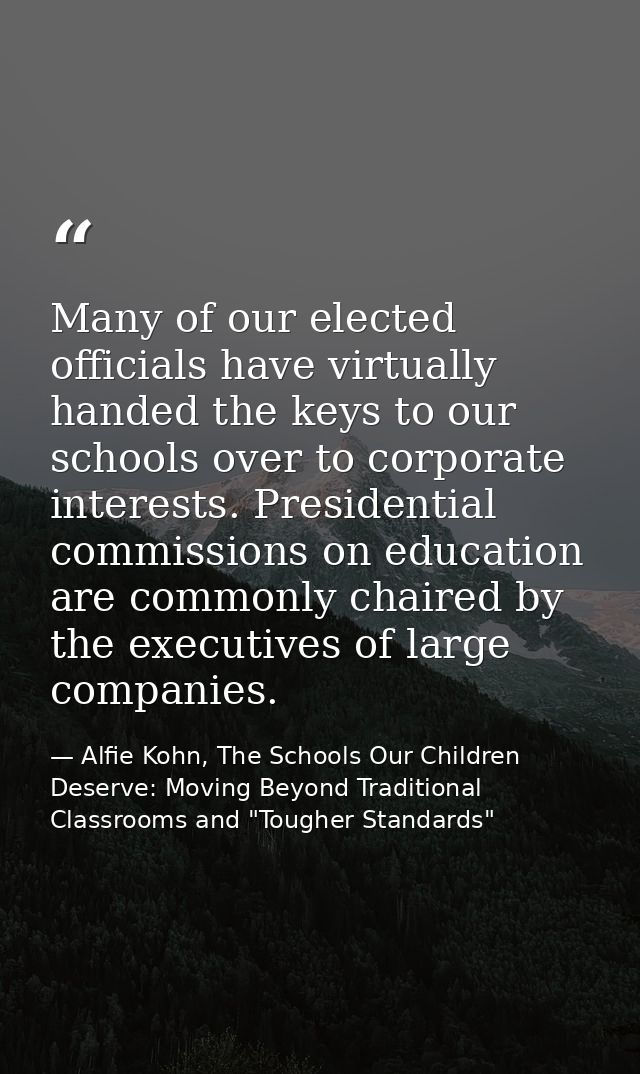 Many of our elected officials have virtually handed the keys to our schools over to corporate interests. Presidential co — Alfie Kohn, The Schools Our Children Deserve: Moving Beyond Traditional Classrooms and "Tougher Standards"