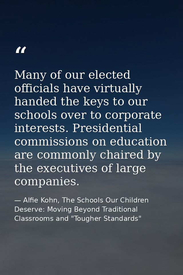 Many of our elected officials have virtually handed the keys to our schools over to corporate interests. Presidential co — Alfie Kohn, The Schools Our Children Deserve: Moving Beyond Traditional Classrooms and "Tougher Standards"
