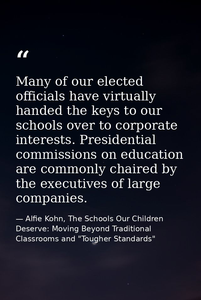 Many of our elected officials have virtually handed the keys to our schools over to corporate interests. Presidential co — Alfie Kohn, The Schools Our Children Deserve: Moving Beyond Traditional Classrooms and "Tougher Standards"