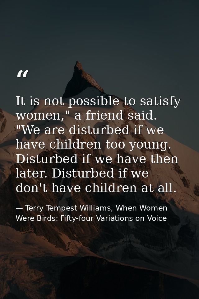 It is not possible to satisfy women," a friend said. "We are disturbed if we have children too young. Disturbed if we ha — Terry Tempest Williams, When Women Were Birds: Fifty-four Variations on Voice
