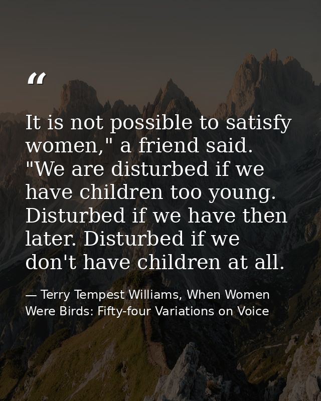 It is not possible to satisfy women," a friend said. "We are disturbed if we have children too young. Disturbed if we ha — Terry Tempest Williams, When Women Were Birds: Fifty-four Variations on Voice