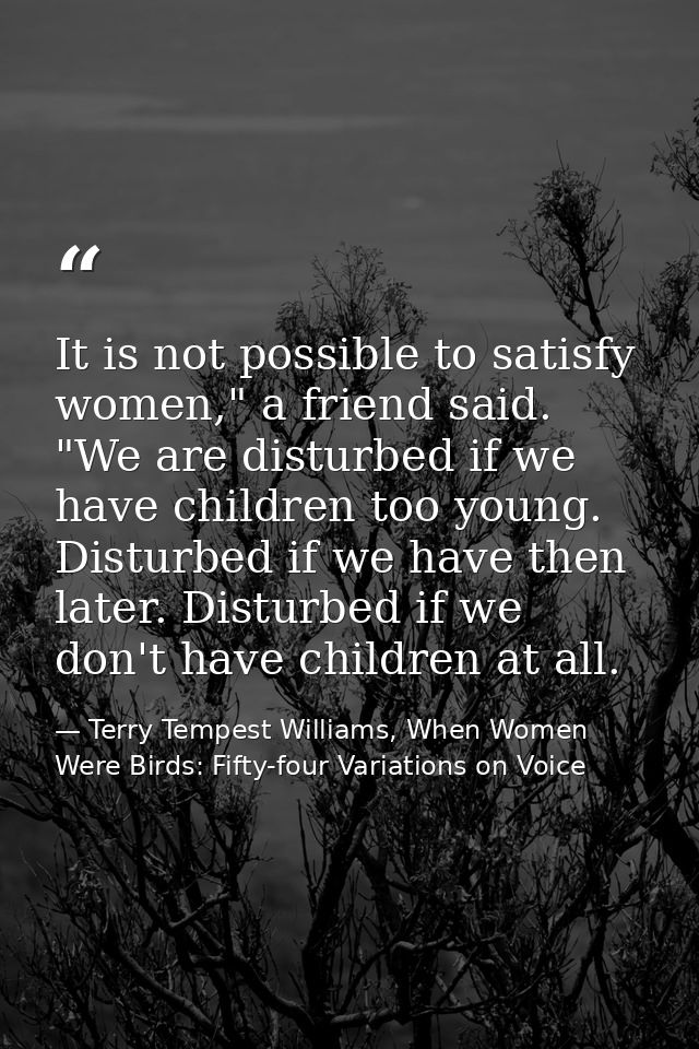 It is not possible to satisfy women," a friend said. "We are disturbed if we have children too young. Disturbed if we ha — Terry Tempest Williams, When Women Were Birds: Fifty-four Variations on Voice