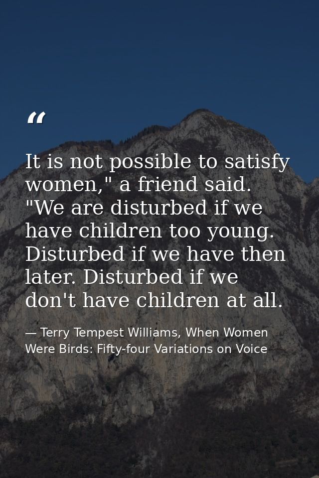 It is not possible to satisfy women," a friend said. "We are disturbed if we have children too young. Disturbed if we ha — Terry Tempest Williams, When Women Were Birds: Fifty-four Variations on Voice