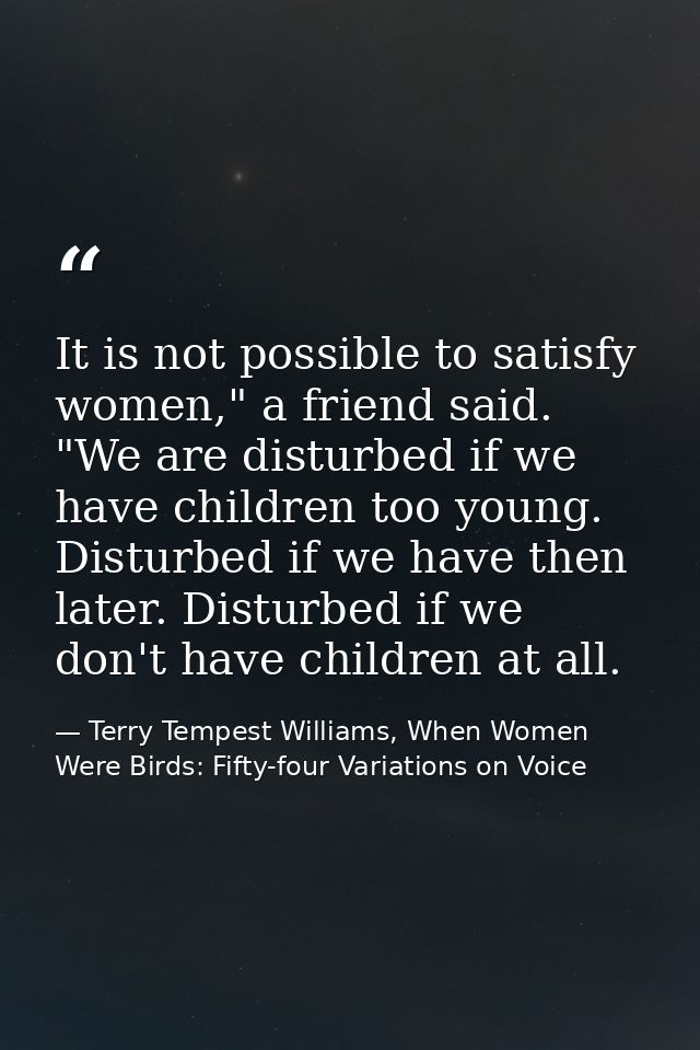 It is not possible to satisfy women," a friend said. "We are disturbed if we have children too young. Disturbed if we ha — Terry Tempest Williams, When Women Were Birds: Fifty-four Variations on Voice