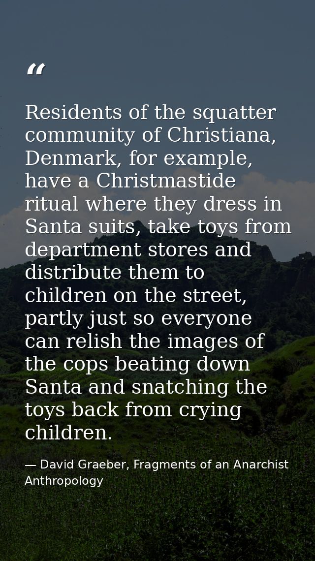 Residents of the squatter community of Christiana, Denmark, for example, have a Christmastide ritual where they dress in — David Graeber, Fragments of an Anarchist Anthropology