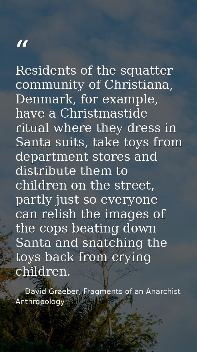 Residents of the squatter community of Christiana, Denmark, for example, have a Christmastide ritual where they dress in — David Graeber, Fragments of an Anarchist Anthropology