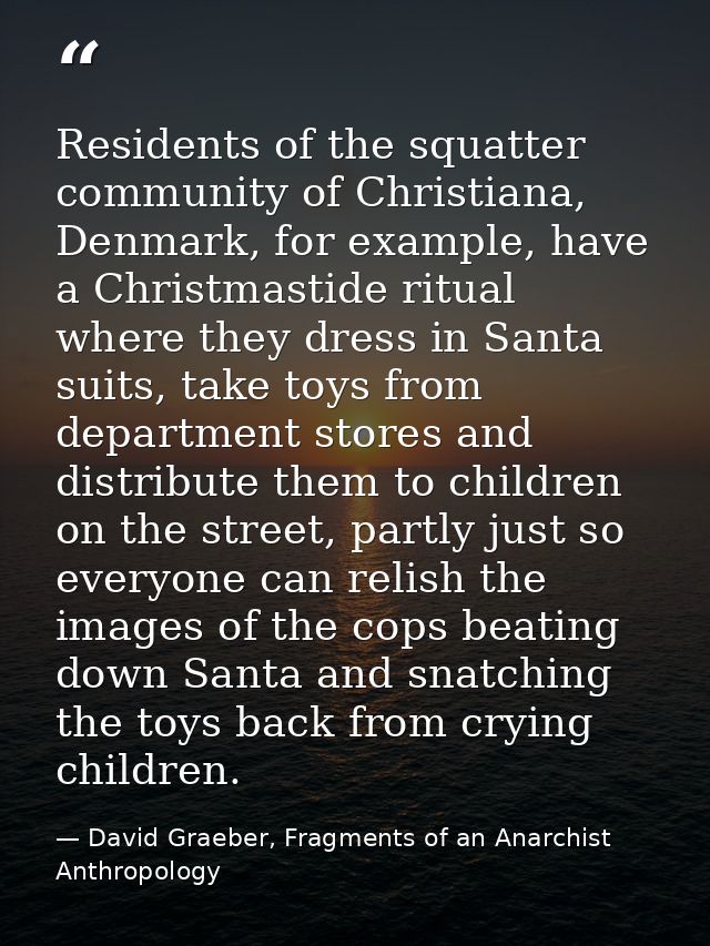 Residents of the squatter community of Christiana, Denmark, for example, have a Christmastide ritual where they dress in — David Graeber, Fragments of an Anarchist Anthropology
