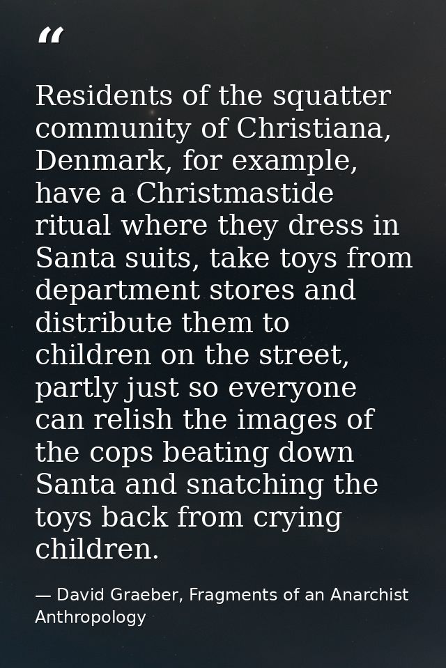 Residents of the squatter community of Christiana, Denmark, for example, have a Christmastide ritual where they dress in — David Graeber, Fragments of an Anarchist Anthropology