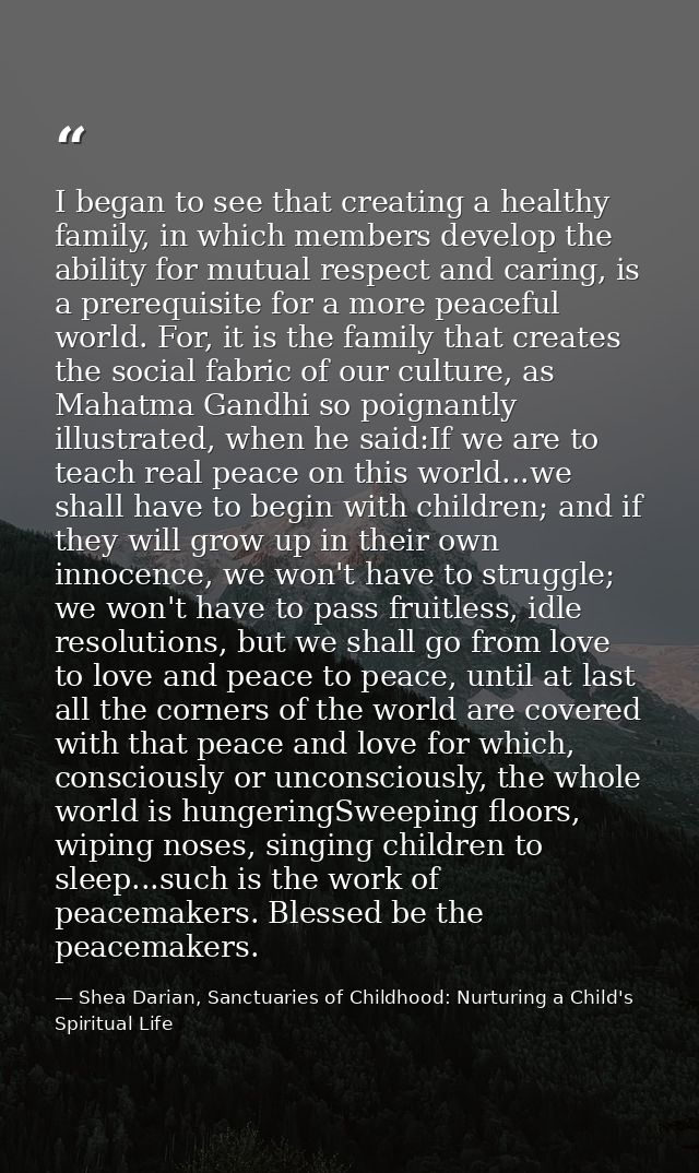 I began to see that creating a healthy family, in which members develop the ability for mutual respect and caring, is a  — Shea Darian, Sanctuaries of Childhood: Nurturing a Child's Spiritual Life