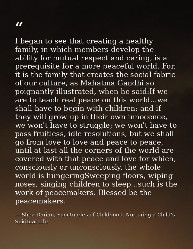 I began to see that creating a healthy family, in which members develop the ability for mutual respect and caring, is a  — Shea Darian, Sanctuaries of Childhood: Nurturing a Child's Spiritual Life