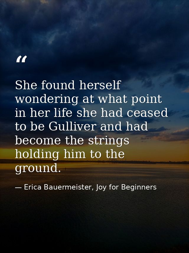 She found herself wondering at what point in her life she had ceased to be Gulliver and had become the strings holding h — Erica Bauermeister, Joy for Beginners