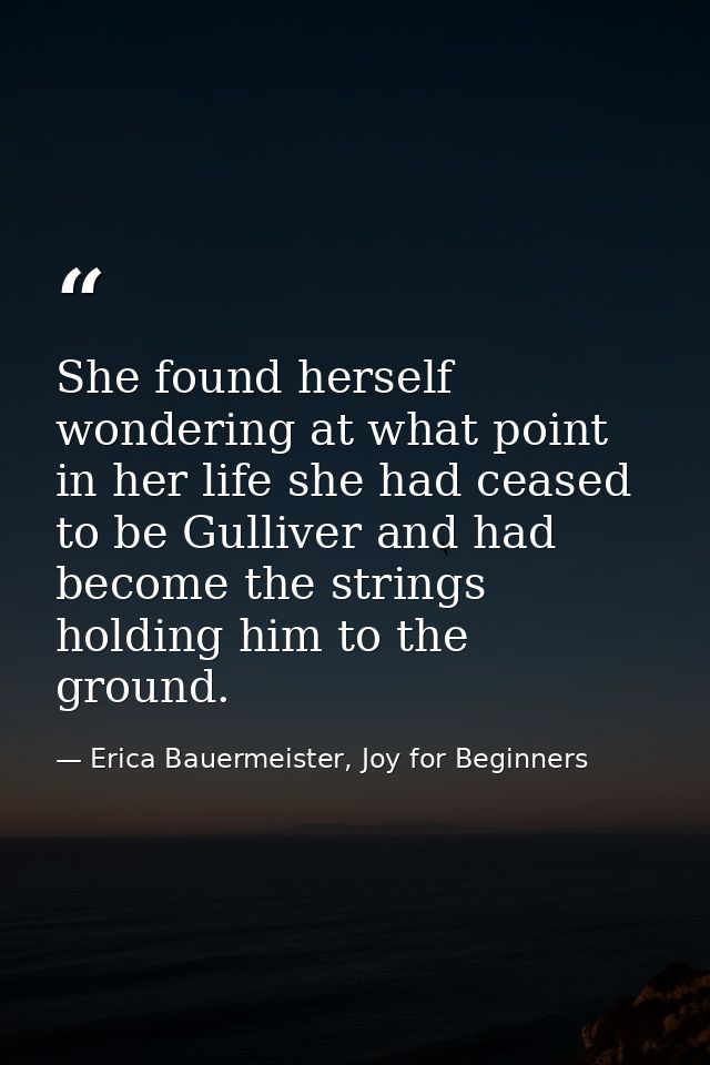 She found herself wondering at what point in her life she had ceased to be Gulliver and had become the strings holding h — Erica Bauermeister, Joy for Beginners
