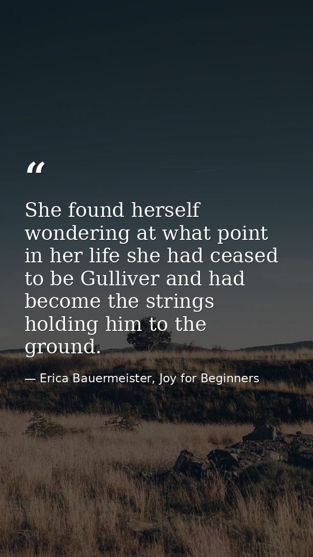 She found herself wondering at what point in her life she had ceased to be Gulliver and had become the strings holding h — Erica Bauermeister, Joy for Beginners