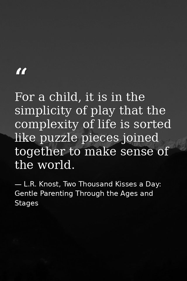 For a child, it is in the simplicity of play that the complexity of life is sorted like puzzle pieces joined together to — L.R. Knost, Two Thousand Kisses a Day: Gentle Parenting Through the Ages and Stages